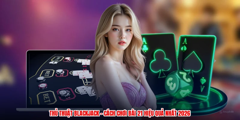 Thủ Thuật Blackjack - Cách Chơi Bài 21 Hiệu Quả Nhất 2026